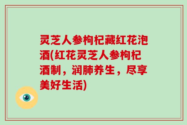 灵芝人参枸杞藏红花泡酒(红花灵芝人参枸杞酒制，润养生，尽享美好生活)