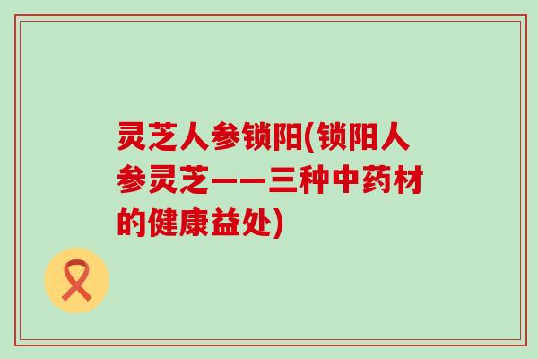 灵芝人参锁阳(锁阳人参灵芝——三种材的健康益处)