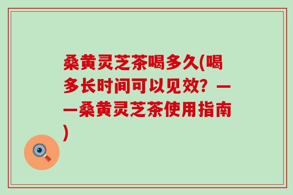 桑黄灵芝茶喝多久(喝多长时间可以见效？——桑黄灵芝茶使用指南)