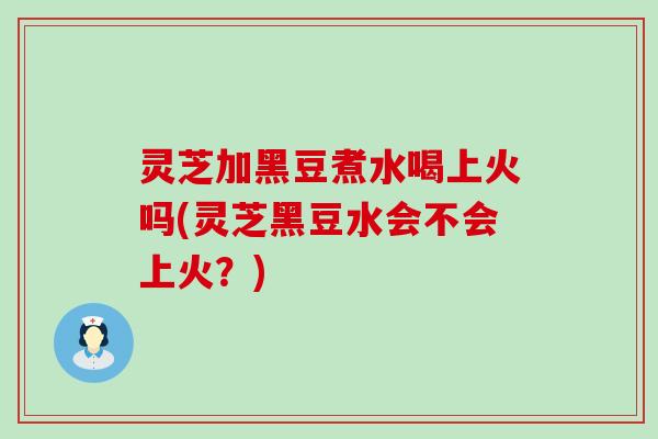 灵芝加黑豆煮水喝上火吗(灵芝黑豆水会不会上火？)