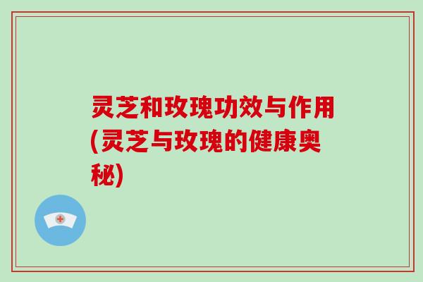 灵芝和玫瑰功效与作用(灵芝与玫瑰的健康奥秘)