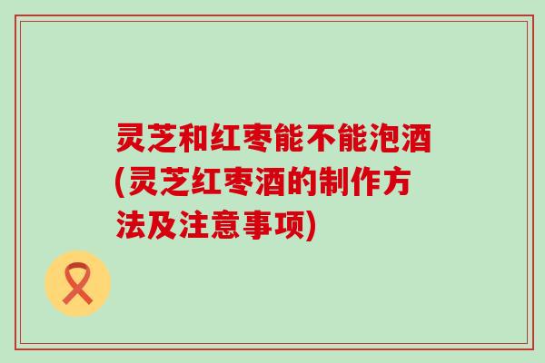 灵芝和红枣能不能泡酒(灵芝红枣酒的制作方法及注意事项)