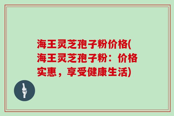 海王灵芝孢子粉价格(海王灵芝孢子粉：价格实惠，享受健康生活)