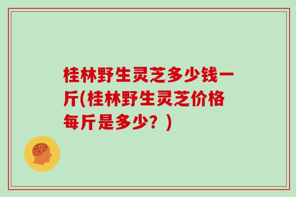 桂林野生灵芝多少钱一斤(桂林野生灵芝价格每斤是多少？)