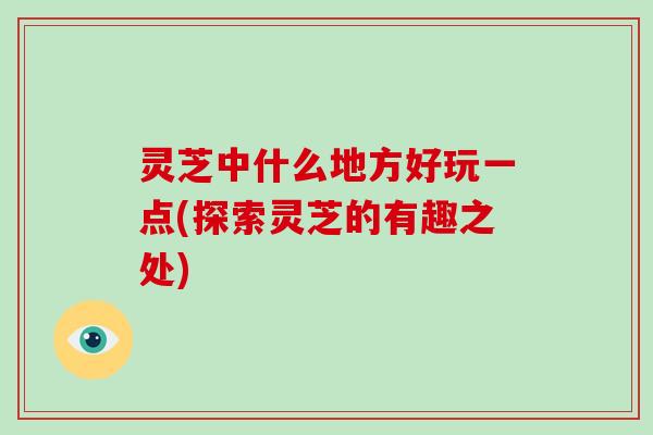 灵芝中什么地方好玩一点(探索灵芝的有趣之处)