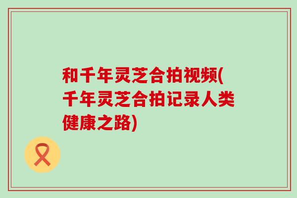 和千年灵芝合拍视频(千年灵芝合拍记录人类健康之路)