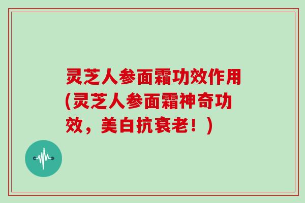 灵芝人参面霜功效作用(灵芝人参面霜神奇功效，美白抗！)