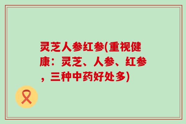 灵芝人参红参(重视健康：灵芝、人参、红参，三种好处多)