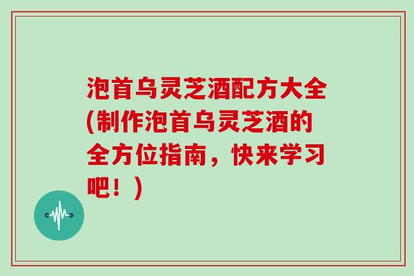 泡首乌灵芝酒配方大全(制作泡首乌灵芝酒的全方位指南，快来学习吧！)