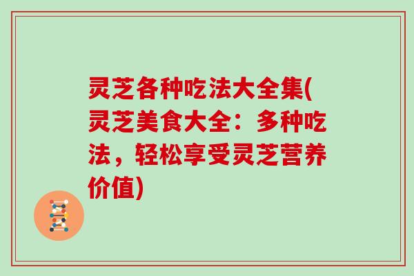 灵芝各种吃法大全集(灵芝美食大全：多种吃法，轻松享受灵芝营养价值)