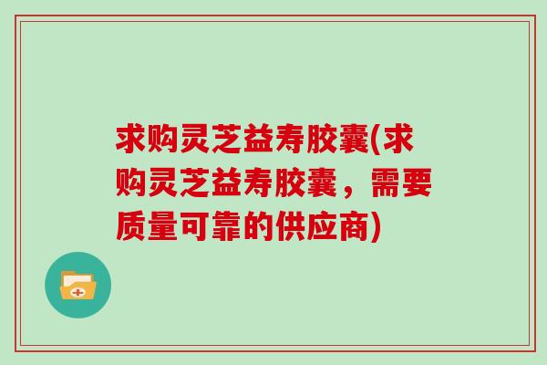 求购灵芝益寿胶囊(求购灵芝益寿胶囊，需要质量可靠的供应商)