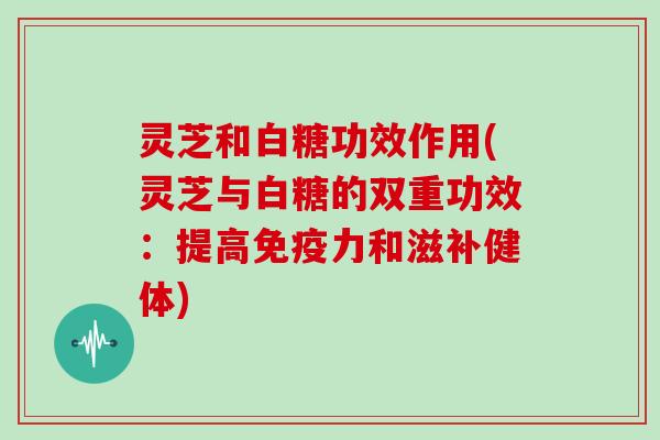 灵芝和白糖功效作用(灵芝与白糖的双重功效：提高免疫力和滋补健体)