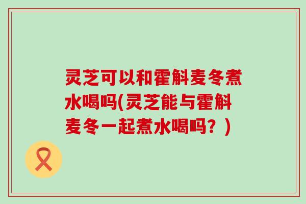 灵芝可以和霍斛麦冬煮水喝吗(灵芝能与霍斛麦冬一起煮水喝吗？)