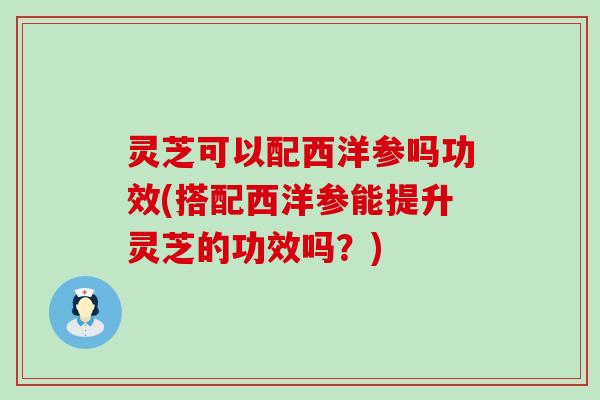 灵芝可以配西洋参吗功效(搭配西洋参能提升灵芝的功效吗？)