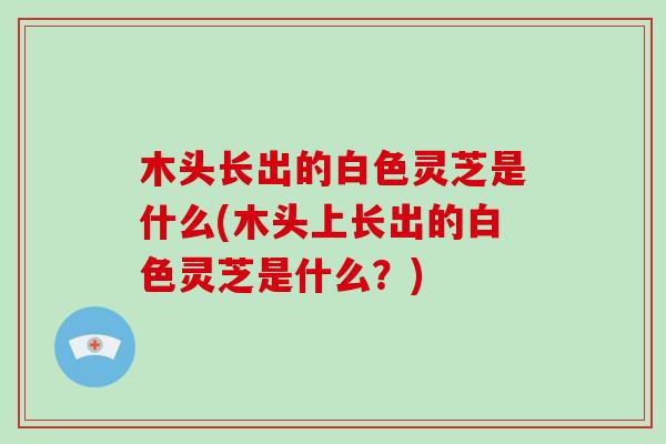 木头长出的白色灵芝是什么(木头上长出的白色灵芝是什么？)