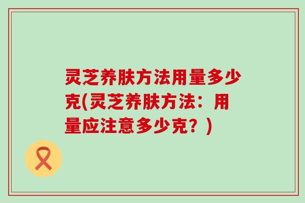 灵芝养肤方法用量多少克(灵芝养肤方法：用量应注意多少克？)