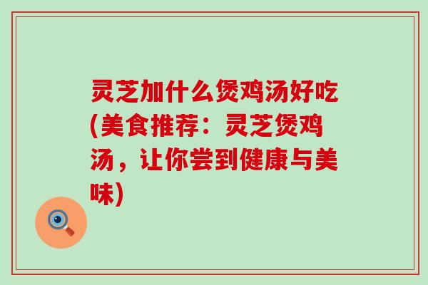 灵芝加什么煲鸡汤好吃(美食推荐：灵芝煲鸡汤，让你尝到健康与美味)