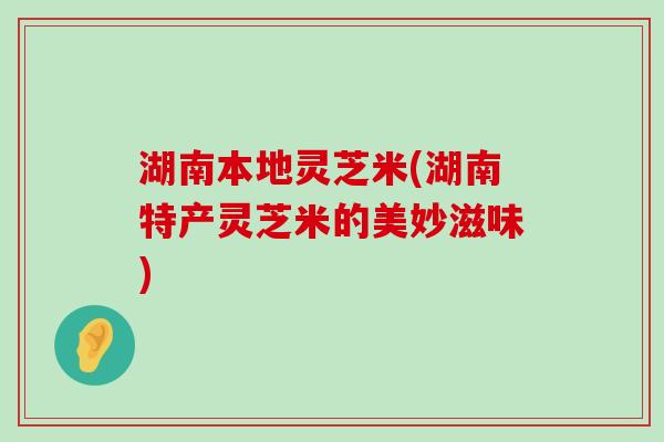 湖南本地灵芝米(湖南特产灵芝米的美妙滋味)