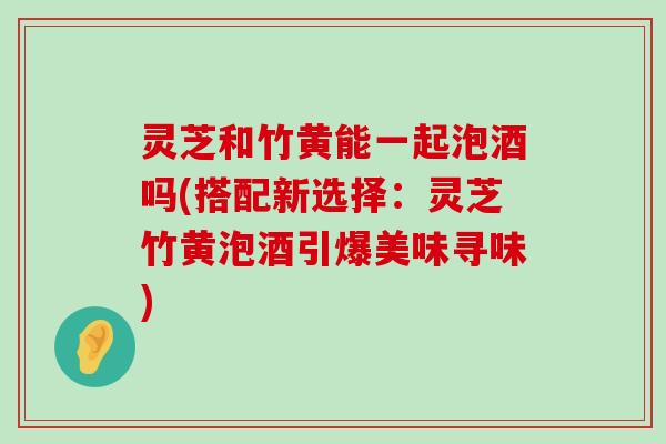 灵芝和竹黄能一起泡酒吗(搭配新选择：灵芝竹黄泡酒引爆美味寻味)