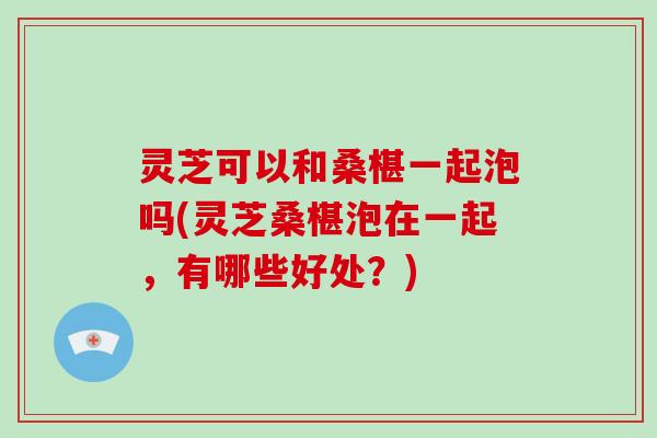 灵芝可以和桑椹一起泡吗(灵芝桑椹泡在一起，有哪些好处？)