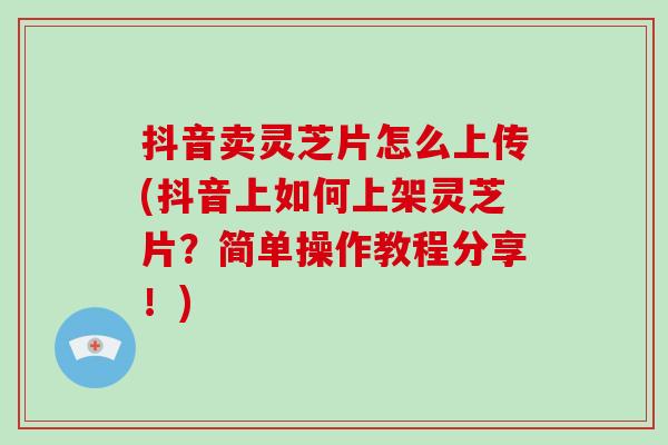 抖音卖灵芝片怎么上传(抖音上如何上架灵芝片？简单操作教程分享！)