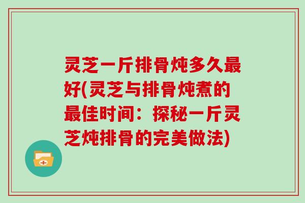 灵芝一斤排骨炖多久好(灵芝与排骨炖煮的佳时间：探秘一斤灵芝炖排骨的完美做法)