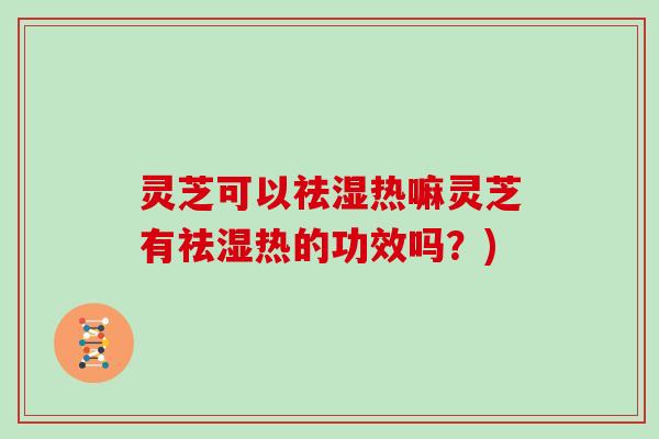 灵芝可以祛湿热嘛灵芝有祛湿热的功效吗？)