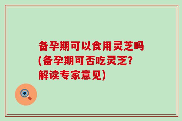 备孕期可以食用灵芝吗(备孕期可否吃灵芝？解读专家意见)