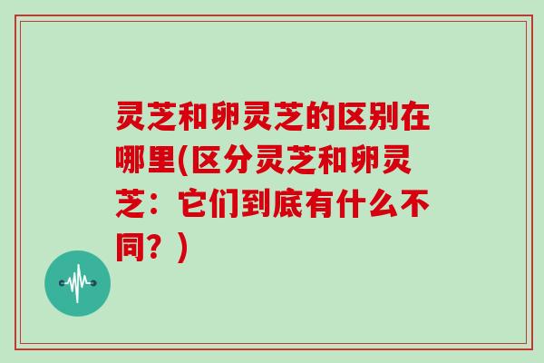 灵芝和卵灵芝的区别在哪里(区分灵芝和卵灵芝：它们到底有什么不同？)