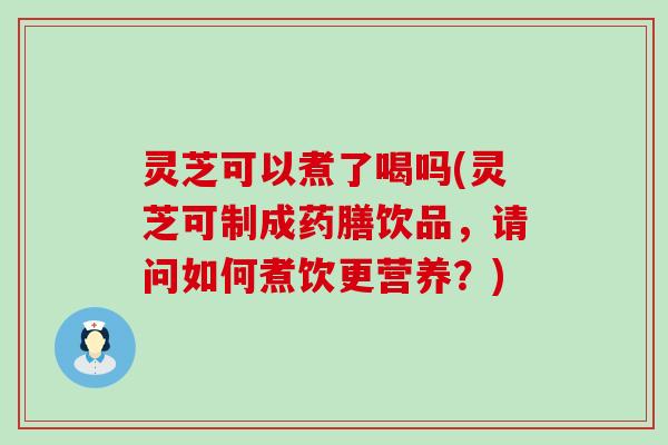 灵芝可以煮了喝吗(灵芝可制成药膳饮品，请问如何煮饮更营养？)