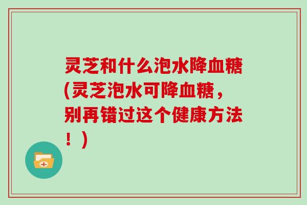 灵芝和什么泡水降(灵芝泡水可降，别再错过这个健康方法！)