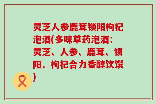 灵芝人参鹿茸锁阳枸杞泡酒(多味草药泡酒：灵芝、人参、鹿茸、锁阳、枸杞合力香醇饮馔)