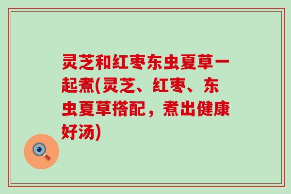 灵芝和红枣东虫夏草一起煮(灵芝、红枣、东虫夏草搭配，煮出健康好汤)