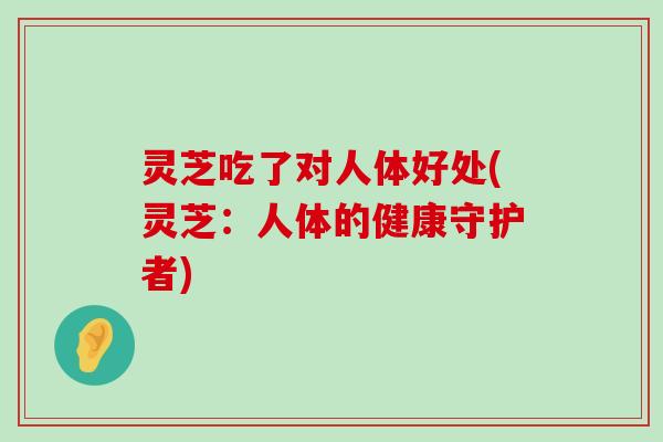 灵芝吃了对人体好处(灵芝：人体的健康守护者)