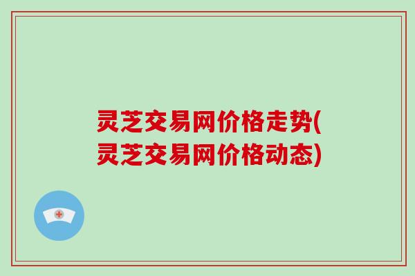 灵芝交易网价格走势(灵芝交易网价格动态)