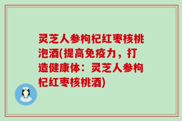 灵芝人参枸杞红枣核桃泡酒(提高免疫力，打造健康体：灵芝人参枸杞红枣核桃酒)