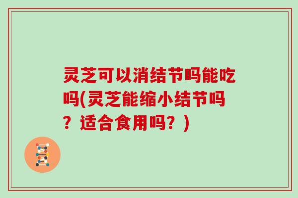 灵芝可以消结节吗能吃吗(灵芝能缩小结节吗？适合食用吗？)