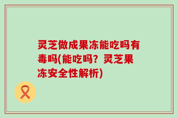 灵芝做成果冻能吃吗有毒吗(能吃吗？灵芝果冻安全性解析)