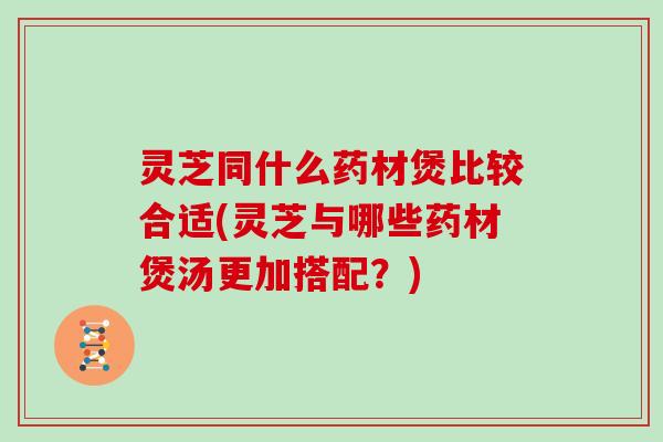 灵芝同什么药材煲比较合适(灵芝与哪些药材煲汤更加搭配？)