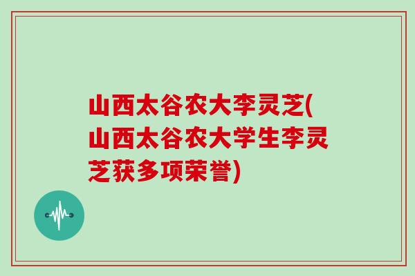 山西太谷农大李灵芝(山西太谷农大学生李灵芝获多项荣誉)