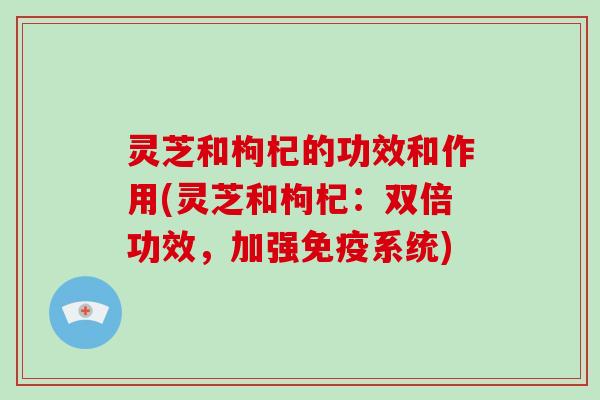 灵芝和枸杞的功效和作用(灵芝和枸杞：双倍功效，加强免疫系统)