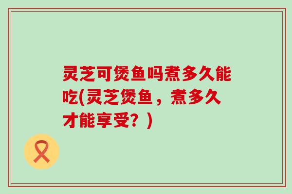 灵芝可煲鱼吗煮多久能吃(灵芝煲鱼，煮多久才能享受？)