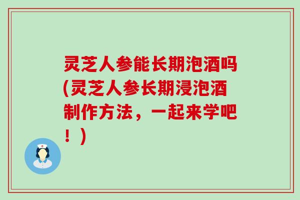 灵芝人参能长期泡酒吗(灵芝人参长期浸泡酒制作方法，一起来学吧！)