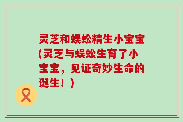 灵芝和蜈蚣精生小宝宝(灵芝与蜈蚣生育了小宝宝，见证奇妙生命的诞生！)