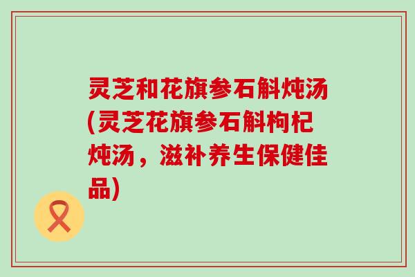 灵芝和花旗参石斛炖汤(灵芝花旗参石斛枸杞炖汤，滋补养生保健佳品)