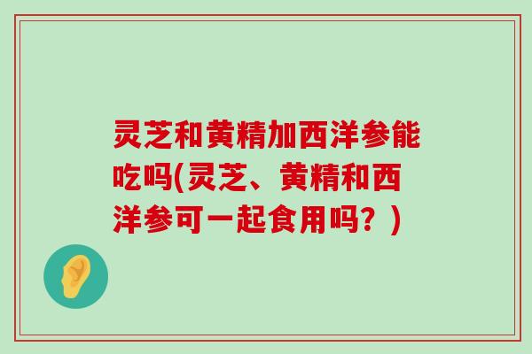 灵芝和黄精加西洋参能吃吗(灵芝、黄精和西洋参可一起食用吗？)