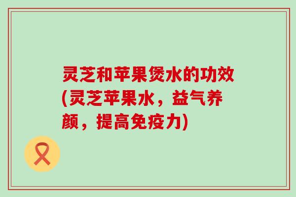 灵芝和苹果煲水的功效(灵芝苹果水，益气养颜，提高免疫力)