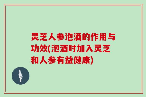 灵芝人参泡酒的作用与功效(泡酒时加入灵芝和人参有益健康)