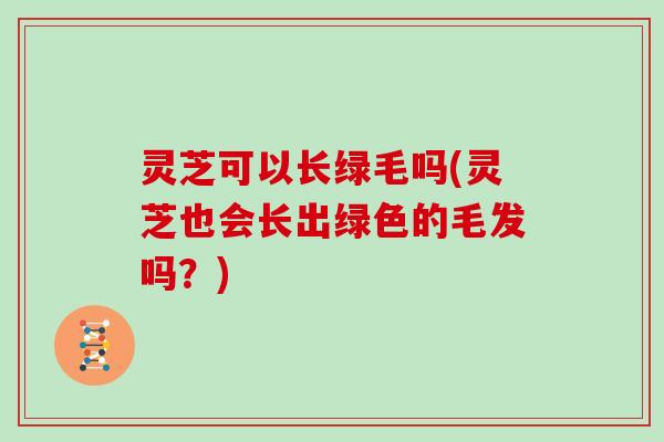 灵芝可以长绿毛吗(灵芝也会长出绿色的毛发吗？)