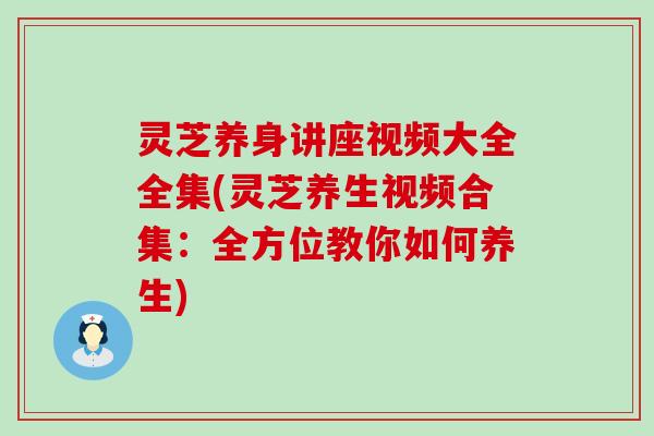 灵芝养身讲座视频大全全集(灵芝养生视频合集：全方位教你如何养生)